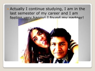 ? Actually I continue studying, I am in the
last semester of my career and I am
feeling very happy! I found my partner!
 
