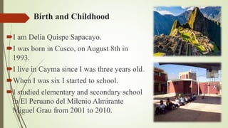 Birth and Childhood
I am Delia Quispe Sapacayo.
I was born in Cusco, on August 8th in
1993.
I live in Cayma since I was three years old.
When I was six I started to school.
I studied elementary and secondary school
in El Peruano del Milenio Almirante
Miguel Grau from 2001 to 2010.