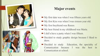 Major events
My first date was when I was fifteen years old.
My first Kiss was when I was sixteen year old.
My first boyfriend was Renzo.
My best friend in my childhood was María.
I did’n have a party when I was fifteen.
Decided to study graphic design because I liked to
draw.
Decided to study Education, the specialty of
Comunication because I was the best in
Comunication at school.