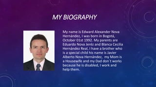 MY BIOGRAPHY
My name is Edward Alexander Nova
Hernández, I was born in Bogotá,
October 01st 1992. My parents are
Eduardo Nova Jeréz and Blanca Cecilia
Hernández Real, I have a brother who
is a special child his name is Javier
Alberto Nova Hernández, my Mom is
a Housewife and my Dad don´t works
because he is disabled, I work and
help them.
 