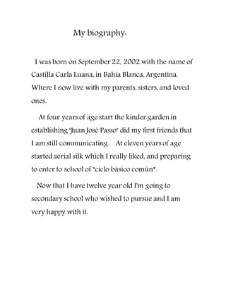 My biography:
I was born on September 22, 2002 with the name of
Castilla Carla Luana, in Bahia Blanca, Argentina.
Where I now live with my parents, sisters, and loved
ones.
At four years of age start the kinder garden in
establishing "Juan José Passo" did my first friends that
I am still communicating. At eleven years of age
started aerial silk which I really liked, and preparing
to enter to school of "ciclo básico común”.
Now that I have twelve year old I'm going to
secondary school who wished to pursue and I am
very happy with it.
 