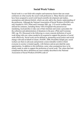 Social Work Values
Social work is a vast field with complex and numerous factors that can create
confusion on what exactly the social work profession is. Many theories and values
have been assigned to social work based scientific development and studies,
assumptions and inherent beliefs, which can only add to the chaotic understanding of
the profession. Although the National Association of Social Workers (NASW) was
only founded in 1955, (Platt and Cooreman 2001, pg. 113) social workhas been
utilized for centuries, including Henry VIII of England who passed an act
mandating, local parishes to take care of their destitute and create a procedure for
the collection and administration of donations to the poor. (Platt and Cooreman
2001, pg. 92). Discussed in the following is a more concrete definition of social
work along with core values needed to be acquired to support the practice of social
work effectively. Social work can be defined as, promoting social justice and social
change with and on behalf of clients. (NASW, 2008, Preamble) Simply put, social
workers are there to advocate and promote a more tolerable world in which
everyone in society is treated equally, with fairness and are provided the same
opportunities. In addition to this definition, some value assumptions have to be
clearly made in order to support the profession of social work. The values that best
compliment the above definition are most suitably described in the National
Association of Social Workers (NASW) code of
 