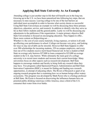 Applying Ball State University As An Example
Attending college is just another step in life that will benefit you in the long run.
Growing up in the U.S. we have been naturalized into following key steps, that are
necessary to ones success. Leaving college to be one of the last barriers an
individual must accomplish in order to become what society deems as successful.
Using Ball State Universityas an example we will be discussing these three primary
objectives, education, service, and research. In addition to identify who they serve as
far as their fellow students and the general public. Lastly we will be discussing any
adjustments to the publicness if the organization. A major primary objective Ball
State Universityhas is focused on encouraging education. They happen to offer...
Show more content on Helpwriting.net ...
Whether it s the cost of your course materials, living expenses, or tuition it all ends
up affecting your performance in school. College can become very pricy, and looking
for ways to stay out of debt can be stressful. However Ball State happens to offer
over 500 scholarships for incoming students, 329 on campus employers, and every
four out of five students receive merit based financial aid. In fact a student at Ball
State on average only borrows $27,000 in loans compared to $35,000 an average
student in the U.S. may borrow. While ultimately the main goal of a college
university is to recruit more students and increase their current knowledge. Many
universities focus on other aspects such as research development. Ball State
happens to encourage students and faculty to bring forth any research ideas they
may have. Two programs called Sponsored Projects Administration and Ball State
Innovation Corporation (BSIC), is meant for finding and funding new research
opportunities, in attempt of educating others. The Rivers of Research is apart of an
ongoing research program that is examining how we as human beings affect watery
ecosystems. This program was developed by Mark Pyron who is a biology professor
at Ball State. Mr.Pyron is focused on discovering the influences humans have on
potential public drinking waterways within America, since a third of the U.S.
consumes their water from river banks.
 