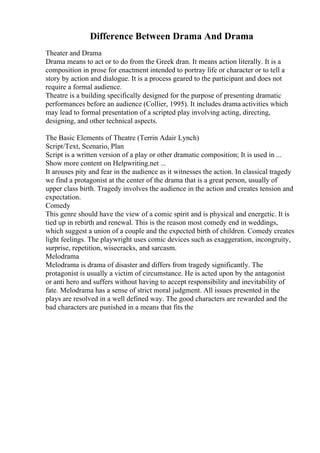 Difference Between Drama And Drama
Theater and Drama
Drama means to act or to do from the Greek dran. It means action literally. It is a
composition in prose for enactment intended to portray life or character or to tell a
story by action and dialogue. It is a process geared to the participant and does not
require a formal audience.
Theatre is a building specifically designed for the purpose of presenting dramatic
performances before an audience (Collier, 1995). It includes drama activities which
may lead to formal presentation of a scripted play involving acting, directing,
designing, and other technical aspects.
The Basic Elements of Theatre (Terrin Adair Lynch)
Script/Text, Scenario, Plan
Script is a written version of a play or other dramatic composition; It is used in ...
Show more content on Helpwriting.net ...
It arouses pity and fear in the audience as it witnesses the action. In classical tragedy
we find a protagonist at the center of the drama that is a great person, usually of
upper class birth. Tragedy involves the audience in the action and creates tension and
expectation.
Comedy
This genre should have the view of a comic spirit and is physical and energetic. It is
tied up in rebirth and renewal. This is the reason most comedy end in weddings,
which suggest a union of a couple and the expected birth of children. Comedy creates
light feelings. The playwright uses comic devices such as exaggeration, incongruity,
surprise, repetition, wisecracks, and sarcasm.
Melodrama
Melodrama is drama of disaster and differs from tragedy significantly. The
protagonist is usually a victim of circumstance. He is acted upon by the antagonist
or anti hero and suffers without having to accept responsibility and inevitability of
fate. Melodrama has a sense of strict moral judgment. All issues presented in the
plays are resolved in a well defined way. The good characters are rewarded and the
bad characters are punished in a means that fits the
 