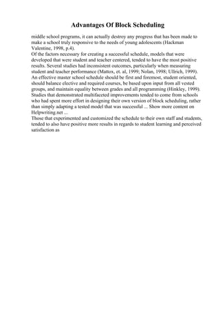 Advantages Of Block Scheduling
middle school programs, it can actually destroy any progress that has been made to
make a school truly responsive to the needs of young adolescents (Hackman
Valentine, 1998, p.4).
Of the factors necessary for creating a successful schedule, models that were
developed that were student and teacher centered, tended to have the most positive
results. Several studies had inconsistent outcomes, particularly when measuring
student and teacher performance (Mattox, et. al, 1999; Nolan, 1998; Ullrich, 1999).
An effective master school schedule should be first and foremost, student oriented,
should balance elective and required courses, be based upon input from all vested
groups, and maintain equality between grades and all programming (Hinkley, 1999).
Studies that demonstrated multifaceted improvements tended to come from schools
who had spent more effort in designing their own version of block scheduling, rather
than simply adapting a tested model that was successful ... Show more content on
Helpwriting.net ...
Those that experimented and customized the schedule to their own staff and students,
tended to also have positive more results in regards to student learning and perceived
satisfaction as
 