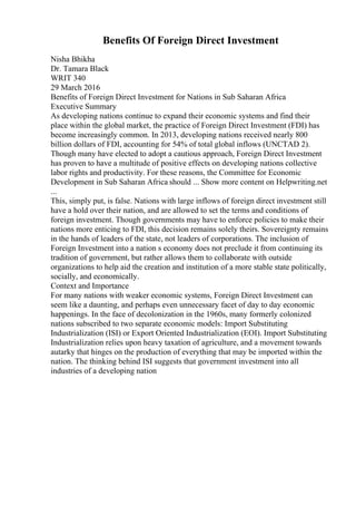 Benefits Of Foreign Direct Investment
Nisha Bhikha
Dr. Tamara Black
WRIT 340
29 March 2016
Benefits of Foreign Direct Investment for Nations in Sub Saharan Africa
Executive Summary
As developing nations continue to expand their economic systems and find their
place within the global market, the practice of Foreign Direct Investment (FDI) has
become increasingly common. In 2013, developing nations received nearly 800
billion dollars of FDI, accounting for 54% of total global inflows (UNCTAD 2).
Though many have elected to adopt a cautious approach, Foreign Direct Investment
has proven to have a multitude of positive effects on developing nations collective
labor rights and productivity. For these reasons, the Committee for Economic
Development in Sub Saharan Africa should ... Show more content on Helpwriting.net
...
This, simply put, is false. Nations with large inflows of foreign direct investment still
have a hold over their nation, and are allowed to set the terms and conditions of
foreign investment. Though governments may have to enforce policies to make their
nations more enticing to FDI, this decision remains solely theirs. Sovereignty remains
in the hands of leaders of the state, not leaders of corporations. The inclusion of
Foreign Investment into a nation s economy does not preclude it from continuing its
tradition of government, but rather allows them to collaborate with outside
organizations to help aid the creation and institution of a more stable state politically,
socially, and economically.
Context and Importance
For many nations with weaker economic systems, Foreign Direct Investment can
seem like a daunting, and perhaps even unnecessary facet of day to day economic
happenings. In the face of decolonization in the 1960s, many formerly colonized
nations subscribed to two separate economic models: Import Substituting
Industrialization (ISI) or Export Oriented Industrialization (EOI). Import Substituting
Industrialization relies upon heavy taxation of agriculture, and a movement towards
autarky that hinges on the production of everything that may be imported within the
nation. The thinking behind ISI suggests that government investment into all
industries of a developing nation
 