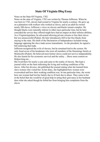 State Of Virginia Dbq Essay
Notes on the State Of Virginia, 1782.
Notes on the state of Virginia, 1782 was written by Thomas Jefferson. When he
was born in 1743, slavery had existed in Virginia for nearly a century. He grew up
on a plantation with workers who worked as slaves, and as an adult he owned
nearly 200 slaves. Jefferson s views on slavery and blacks remain complex. He
thought blacks were naturally inferior to other races particular time, but he later
conceded the service they offered might have had an impact on their inferior abilities.
As a Virginialegislator, he advocated allowing private citizens to free their slaves
but was unsuccessful (Peden). He later introduced a bill to bar free blacks from
staying in the state. His draft of the Declaration of Independence included strong
language opposing the slave trade across transatlantic. As the president, he signed a
bill outlawing that trade.
Jefferson recognized the evils of slavery, but he remained tied to the system. He
only freed seven of his bondsmen who were all members of the Hemmings family at
Monticello (Peden). He believed most former slaves could not survive independently.
He also feared for his economic survival and the safety ... Show more content on
Helpwriting.net ...
She lived there for nearly a year and came to the reality of slavery. She kept a
journal while on the farm indicating the living and working conditions of the
slaves. After her divorce, she published the journal stating what she learned from
slave women who visited her. In her diary, she highlighted how women were
overworked and how their working condition was. In one particular time, she wrote
how one woman had lost her family due to ill luck due to abuse. They came to her
in the belief that she would be of great help in airing their grievance as her husband
does what she asked though he forbid her from bringing him complaints from the
slaves
 