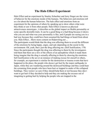 The Halo Effect Experiment
Halo Effect and an experiment by Stanley Schachter and Jerry Singer are the views
of behavior for the emotions inside of the humans. The behaviors and emotions tell
us a lot about the human behaviors. The halo effect and emotions from an
experiment for the opinions of others by speaking up to show others what were
they think or saw it from other people. Halo Effect is known as physical
attractiveness stereotypes , it describes as the global impact on likable personality or
some specific desirable traits. It can be a good thing or a bad thing because it shows
who you are and what was your personality is like, and if people are seeing you in a
bad way because they could have been assumed the bad things or heard from about
you. Halo Effect... Show more content on Helpwriting.net ...
The participants would think that the drug was affecting them to reveal the different
of the emotions by being happy, angry, and sad; depending on the social in the
environment. Oh, yeah, that s just the drug affecting me. (Self Justification, 178)
Since the participants thought the drug was affecting to them by the investigators
told them that there are a few of the effects of an epinephrine which it made them
being imagine that the drug is actually affecting to them by showing the emotions.
Self Justification is the act or an instance of making excuse for oneself or others,
for example, an experiment is similar for the destruction or trauma events that have
happened in the place, the people who doesn t get hurt by the major earthquake in
Japan, while they are wandering around the destroyed buildings and they could hear
the screaming from people who have been hurt or trapped in under of the collapsed
buildings. They weren t so sure if they should help them or not because they don t
want to get hurt if they decided to help and they are making the excuses out of
imagining to getting hurt by helping the people who are trapped in the
 