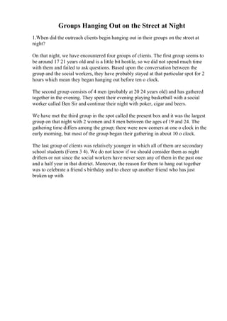 Groups Hanging Out on the Street at Night
1.When did the outreach clients begin hanging out in their groups on the street at
night?
On that night, we have encountered four groups of clients. The first group seems to
be around 17 21 years old and is a little bit hostile, so we did not spend much time
with them and failed to ask questions. Based upon the conversation between the
group and the social workers, they have probably stayed at that particular spot for 2
hours which mean they began hanging out before ten o clock.
The second group consists of 4 men (probably at 20 24 years old) and has gathered
together in the evening. They spent their evening playing basketball with a social
worker called Ben Sir and continue their night with poker, cigar and beers.
We have met the third group in the spot called the present box and it was the largest
group on that night with 2 women and 8 men between the ages of 19 and 24. The
gathering time differs among the group; there were new comers at one o clock in the
early morning, but most of the group began their gathering in about 10 o clock.
The last group of clients was relatively younger in which all of them are secondary
school students (Form 3 4). We do not know if we should consider them as night
drifters or not since the social workers have never seen any of them in the past one
and a half year in that district. Moreover, the reason for them to hang out together
was to celebrate a friend s birthday and to cheer up another friend who has just
broken up with
 