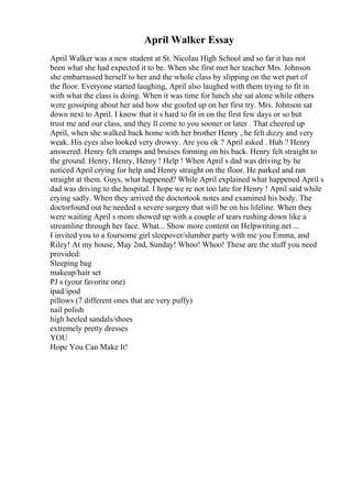 April Walker Essay
April Walker was a new student at St. Nicolau High School and so far it has not
been what she had expected it to be. When she first met her teacher Mrs. Johnson
she embarrassed herself to her and the whole class by slipping on the wet part of
the floor. Everyone started laughing, April also laughed with them trying to fit in
with what the class is doing. When it was time for lunch she sat alone while others
were gossiping about her and how she goofed up on her first try. Mrs. Johnson sat
down next to April. I know that it s hard to fit in on the first few days or so but
trust me and our class, and they ll come to you sooner or later . That cheered up
April, when she walked back home with her brother Henry , he felt dizzy and very
weak. His eyes also looked very drowsy. Are you ok ? April asked . Huh ? Henry
answered. Henry felt cramps and bruises forming on his back. Henry felt straight to
the ground. Henry, Henry, Henry ! Help ! When April s dad was driving by he
noticed April crying for help and Henry straight on the floor. He parked and ran
straight at them. Guys, what happened? While April explained what happened April s
dad was driving to the hospital. I hope we re not too late for Henry ! April said while
crying sadly. When they arrived the doctortook notes and examined his body. The
doctorfound out he needed a severe surgery that will be on his lifeline. When they
were waiting April s mom showed up with a couple of tears rushing down like a
streamline through her face. What... Show more content on Helpwriting.net ...
I invited you to a foursome girl sleepover/slumber party with me you Emma, and
Riley! At my house, May 2nd, Sunday! Whoo! Whoo! These are the stuff you need
provided:
Sleeping bag
makeup/hair set
PJ s (your favorite one)
ipad/ipod
pillows (7 different ones that are very puffy)
nail polish
high heeled sandals/shoes
extremely pretty dresses
YOU
Hope You Can Make It!
 