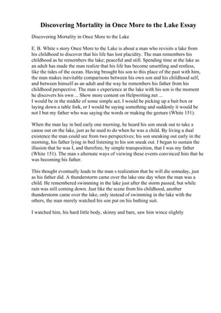 Discovering Mortality in Once More to the Lake Essay
Discovering Mortality in Once More to the Lake
E. B. White s story Once More to the Lake is about a man who revisits a lake from
his childhood to discover that his life has lost placidity. The man remembers his
childhood as he remembers the lake; peaceful and still. Spending time at the lake as
an adult has made the man realize that his life has become unsettling and restless,
like the tides of the ocean. Having brought his son to this place of the past with him,
the man makes inevitable comparisons between his own son and his childhood self,
and between himself as an adult and the way he remembers his father from his
childhood perspective. The man s experience at the lake with his son is the moment
he discovers his own ... Show more content on Helpwriting.net ...
I would be in the middle of some simple act, I would be picking up a bait box or
laying down a table fork, or I would be saying something and suddenly it would be
not I but my father who was saying the words or making the gesture (White 151).
When the man lay in bed early one morning, he heard his son sneak out to take a
canoe out on the lake, just as he used to do when he was a child. By living a dual
existence the man could see from two perspectives; his son sneaking out early in the
morning, his father lying in bed listening to his son sneak out. I began to sustain the
illusion that he was I, and therefore, by simple transposition, that I was my father
(White 151). The man s alternate ways of viewing these events convinced him that he
was becoming his father.
This thought eventually leads to the man s realization that he will die someday, just
as his father did. A thunderstorm came over the lake one day when the man was a
child. He remembered swimming in the lake just after the storm passed, but while
rain was still coming down. Just like the scene from his childhood, another
thunderstorm came over the lake, only instead of swimming in the lake with the
others, the man merely watched his son put on his bathing suit.
I watched him, his hard little body, skinny and bare, saw him wince slightly
 