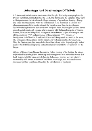 Advantages And Disadvantages Of Tribals
ii.Problems of assimilation with the non tribal People: The indigenous people of the
Dooars were the Koch Rajbanshis, the Mech, the Rabhas and the Lepchas. They were
well dependent on their traditional village economy of agriculture, hunting, fishing,
and forest based economy. After the introduction of tea plantation in Dooars, the
planters encouraged the immigration of the Nepalese, and then the tea planters
decided to bring labourers from the Santal Parganas and Chhotonagpur plateau. In the
second part of nineteenth century, a large number of tribal people mainly of Oraons,
Santals, Mundas and Malpaharis in migrated to the Dooars. Again after the partition
of the country in 1947, and emergence of Bangladesh in 1971, streams of
immigration or infiltration from East Pakistan and Bangladesh occurred in the areas.
The immigrated Bangladeshi people occupied a vast areas in almost everywhere.
Thus the Dooars grew into a new hub of multi racial and multi lingual people, and of
course, this led the demographic and cultural environment to be too complex for the
future.
iii.Loss of Control over Natural Resources: Before coming of the British, the tribals
enjoyed unhindered rights of ownership and management over natural resources like
land, forests, wildlife water, soil, fishes etc. Indigenous peoples have an intuitive
relationship with nature, a wealth of traditional knowledge, and have used natural
resources for their livelihood. But, after the introduction of plantation
 