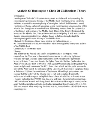 Analysis Of Huntington s Clash Of Civilizations Theory
Introduction
Huntington s Clash of Civilizations theory does not help with understanding the
contemporary politics and history of the Middle East. His theory is too simplistic
and does not consider the complexity of the region. Indeed, Said is correct to call
Huntington s theory a clash of ignorance as one cannot gain an understanding of the
Middle East through an orientalised lens. This essay aims to show the complexity
of the history and politics of the Middle East. This will be done by looking at the
history of the Middle East, Pan Arabism and the Arab Spring. It will also consider
Korany s intermestics theory as a better theory in helping to understand the
contemporary politics and history of the Middle East.
Clash of Civilizations ... Show more content on Helpwriting.net ...
9). These statements will be proved correct when looking at the history and politics
of the Middle East.
Complexity of the Middle East
History:
The history of the Middle East shows the complexity of the region. From
colonialism; the Tanzimat reforms which emphasised on minority rights and
relations between Muslims and non Muslims; the Constantinople agreement
between Britain, France and Russia; the Sykes Picot; the Balfour Declaration; the
Arab revolts of June 1916 to October 1918 against Ottoman rule; the Baghdad Pact;
Nasser s diplomatic success of the 1955 Suez crisis which led him to be seen as the
hero of the Arab world; the setting up of the United Arab Republic of Egyptand Syria
in February 1958 and the overthrow of Qasim and Mosaddegh government, one
can see that the history of the Middle East is rich and complex. It cannot be
understood with Huntington s simplistic label of the Middle East as Islamic states
. Korany states that the 1980 88 Iran Iraq war and Iraq s factional in fighting; Iraq s
1990 invasion of Kuwait and rising Sunni Shia rifts show Huntington s theory to be
a self fulfilling prophesy, if not a misleading conceptual lens (Korany, 2016, p. 83).
This can be seen when analysing the Cold war era, where leaders of Middle Eastern
countries were
 