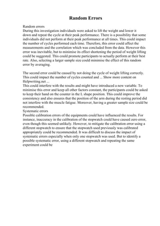 Random Errors
Random errors
During this investigation individuals were asked to lift the weight and lower it
down and repeat the cycle at their peak performance. There is a possibility that some
individuals did not perform at their peak performance at all times. This could impact
the number of cycles performed each time. Therefore, this error could affect the
measurements and the correlation which was concluded from the data. However this
error was inevitable, but to minimise its effect shortening the period of weight lifting
could be suggested. This could promote participants to actually perform at their best
rate. Also, selecting a larger sample size could minimise the effect of this random
error by averaging.
The second error could be caused by not doing the cycle of weight lifting correctly.
This could impact the number of cycles counted and ... Show more content on
Helpwriting.net ...
This could interfere with the results and might have introduced a new variable. To
minimise this error and keep all other factors constant, the participants could be asked
to keep their hand on the counter in the L shape position. This could improve the
consistency and also ensures that the position of the arm during the resting period did
not interfere with the muscle fatigue. Moreover, having a greater sample size could be
recommended.
Systematic errors
Possible calibration errors of the equipments could have influenced the results. For
instance, inaccuracy in the calibration of the stopwatch could have caused zero error,
even though this seemed unlikely. However, to mitigate the calibration error using a
different stopwatch to ensure that the stopwatch used previously was calibrated
appropriately could be recommended. It was difficult to discuss the impact of
systematic errors especially when only one stopwatch was used. But to identify a
possible systematic error, using a different stopwatch and repeating the same
experiment could be
 