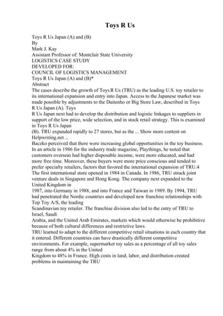 Toys R Us
Toys R Us Japan (A) and (B)
By
Mark J. Kay
Assistant Professor of: Montclair State University
LOGISTICS CASE STUDY
DEVELOPED FOR:
COUNCIL OF LOGISTICS MANAGEMENT
Toys R Us Japan (A) and (B)*
Abstract
The cases describe the growth of ToysR Us (TRU) as the leading U.S. toy retailer to
its international expansion and entry into Japan. Access to the Japanese market was
made possible by adjustments to the Daitenho or Big Store Law, described in Toys
R Us Japan (A). Toys
R Us Japan next had to develop the distribution and logistic linkages to suppliers in
support of the low price, wide selection, and in stock retail strategy. This is examined
in Toys R Us Japan
(B). TRU expanded rapidly to 27 stores, but as the ... Show more content on
Helpwriting.net ...
Baczko perceived that there were increasing global opportunities in the toy business.
In an article in 1986 for the industry trade magazine, Playthings, he noted that
customers overseas had higher disposable income, were more educated, and had
more free time. Moreover, these buyers were more price conscious and tended to
prefer specialty retailers, factors that favored the international expansion of TRU.4
The first international store opened in 1984 in Canada. In 1986, TRU struck joint
venture deals in Singapore and Hong Kong. The company next expanded to the
United Kingdom in
1987, into Germany in 1988, and into France and Taiwan in 1989. By 1994, TRU
had penetrated the Nordic countries and developed new franchise relationships with
Top Toy A/S, the leading
Scandinavian toy retailer. The franchise division also led to the entry of TRU to
Israel, Saudi
Arabia, and the United Arab Emirates, markets which would otherwise be prohibitive
because of both cultural differences and restrictive laws.
TRU learned to adapt to the different competitive retail situations in each country that
it entered. Different countries can have drastically different competitive
environments. For example, supermarket toy sales as a percentage of all toy sales
range from about 4% in the United
Kingdom to 48% in France. High costs in land, labor, and distribution created
problems in maintaining the TRU
 