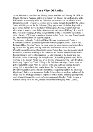 The s View Of Reality
Actor, Filmmaker, and Director, Sidney Poitier was born on February 20, 1924, in
Miami, Florida to Reginald and Evelyn Poitier. On this day he was born, two and a
half months prematurely while his Bahamian parents were on vacation in Miami
(Biography.com). However, as soon as he was strong enough, Poitier left the United
States with his parents for the Bahamas (Biography.com). His father, Reginald, a
poor tomato farmer, moved the family to the capital, Nassau, when Poitier was
eleven and it was there that Sidney first encountered cinema (PBS.org). It is stated
that, even at a young age, Sidney recognized the ability of cinema to expand one s
view of reality (PBS.org). It was in an interview that, Poitier later told Frank Spotnitz
in... Show more content on Helpwriting.net ...
The theater s cofounder Frederick O Neal, Became impatient with Poitier s
Caribbean accent and poor reading skill (Notablebiographies.com). Later in time
Poitier told Los Angeles Times, He came up on the stage, furious, and grabbed me
by the scruff of my pants and my collar and marched me toward the door
(Notablebiographies.com). Despite this upset, Poitier didn t stop there, determined
to succeed, continued working in the restaurant but listened to radio broadcasts in
his spare time to improve his speaking. He later returned to the theater and was
hired as a janitor in exchange for acting lessons (Notablebiographies.com). While
working at the theater, Poitier was given the role of understudying Harry Belefonte
in the play Days of our Youth. Filling in for Belefonte one night, Poitier made his
public debut (PBS.org). After the success of his one night appearance, Poitier s
acting, led to a small role in a production of the Greek comedy Lysistrata
(Notablebiographies.com). It is also noted that, on opening night of the latter play
(Lysistrata), Poitier was so nervous that he delivered the wrong lines and ran off the
stage; still, his brief appearance so impressed critics that he ended up getting more
work (Notablebiographies.com). After the success of this play, Poitier became a
name in history when his role, landed him another in the play Anna Lucasta,
 