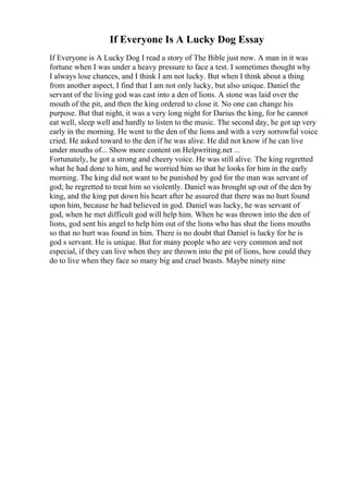 If Everyone Is A Lucky Dog Essay
If Everyone is A Lucky Dog I read a story of The Bible just now. A man in it was
fortune when I was under a heavy pressure to face a test. I sometimes thought why
I always lose chances, and I think I am not lucky. But when I think about a thing
from another aspect, I find that I am not only lucky, but also unique. Daniel the
servant of the living god was cast into a den of lions. A stone was laid over the
mouth of the pit, and then the king ordered to close it. No one can change his
purpose. But that night, it was a very long night for Darius the king, for he cannot
eat well, sleep well and hardly to listen to the music. The second day, he got up very
early in the morning. He went to the den of the lions and with a very sorrowful voice
cried. He asked toward to the den if he was alive. He did not know if he can live
under mouths of... Show more content on Helpwriting.net ...
Fortunately, he got a strong and cheery voice. He was still alive. The king regretted
what he had done to him, and he worried him so that he looks for him in the early
morning. The king did not want to be punished by god for the man was servant of
god; he regretted to treat him so violently. Daniel was brought up out of the den by
king, and the king put down his heart after he assured that there was no hurt found
upon him, because he had believed in god. Daniel was lucky, he was servant of
god, when he met difficult god will help him. When he was thrown into the den of
lions, god sent his angel to help him out of the lions who has shut the lions mouths
so that no hurt was found in him. There is no doubt that Daniel is lucky for he is
god s servant. He is unique. But for many people who are very common and not
especial, if they can live when they are thrown into the pit of lions, how could they
do to live when they face so many big and cruel beasts. Maybe ninety nine
 