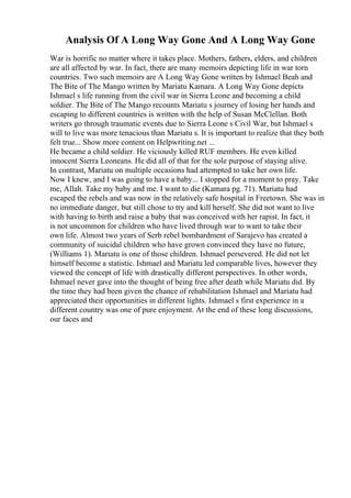 Analysis Of A Long Way Gone And A Long Way Gone
War is horrific no matter where it takes place. Mothers, fathers, elders, and children
are all affected by war. In fact, there are many memoirs depicting life in war torn
countries. Two such memoirs are A Long Way Gone written by Ishmael Beah and
The Bite of The Mango written by Mariatu Kamara. A Long Way Gone depicts
Ishmael s life running from the civil war in Sierra Leone and becoming a child
soldier. The Bite of The Mango recounts Mariatu s journey of losing her hands and
escaping to different countries is written with the help of Susan McClellan. Both
writers go through traumatic events due to Sierra Leone s Civil War, but Ishmael s
will to live was more tenacious than Mariatu s. It is important to realize that they both
felt true... Show more content on Helpwriting.net ...
He became a child soldier. He viciously killed RUF members. He even killed
innocent Sierra Leoneans. He did all of that for the sole purpose of staying alive.
In contrast, Mariatu on multiple occasions had attempted to take her own life.
Now I knew, and I was going to have a baby... I stopped for a moment to pray. Take
me, Allah. Take my baby and me. I want to die (Kamara pg. 71). Mariatu had
escaped the rebels and was now in the relatively safe hospital in Freetown. She was in
no immediate danger, but still chose to try and kill herself. She did not want to live
with having to birth and raise a baby that was conceived with her rapist. In fact, it
is not uncommon for children who have lived through war to want to take their
own life. Almost two years of Serb rebel bombardment of Sarajevo has created a
community of suicidal children who have grown convinced they have no future,
(Williams 1). Mariatu is one of those children. Ishmael persevered. He did not let
himself become a statistic. Ishmael and Mariatu led comparable lives, however they
viewed the concept of life with drastically different perspectives. In other words,
Ishmael never gave into the thought of being free after death while Mariatu did. By
the time they had been given the chance of rehabilitation Ishmael and Mariatu had
appreciated their opportunities in different lights. Ishmael s first experience in a
different country was one of pure enjoyment. At the end of these long discussions,
our faces and
 