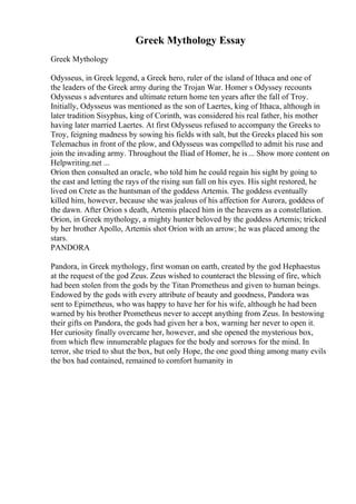 Greek Mythology Essay
Greek Mythology
Odysseus, in Greek legend, a Greek hero, ruler of the island of Ithaca and one of
the leaders of the Greek army during the Trojan War. Homer s Odyssey recounts
Odysseus s adventures and ultimate return home ten years after the fall of Troy.
Initially, Odysseus was mentioned as the son of Laertes, king of Ithaca, although in
later tradition Sisyphus, king of Corinth, was considered his real father, his mother
having later married Laertes. At first Odysseus refused to accompany the Greeks to
Troy, feigning madness by sowing his fields with salt, but the Greeks placed his son
Telemachus in front of the plow, and Odysseus was compelled to admit his ruse and
join the invading army. Throughout the Iliad of Homer, he is... Show more content on
Helpwriting.net ...
Orion then consulted an oracle, who told him he could regain his sight by going to
the east and letting the rays of the rising sun fall on his eyes. His sight restored, he
lived on Crete as the huntsman of the goddess Artemis. The goddess eventually
killed him, however, because she was jealous of his affection for Aurora, goddess of
the dawn. After Orion s death, Artemis placed him in the heavens as a constellation.
Orion, in Greek mythology, a mighty hunter beloved by the goddess Artemis; tricked
by her brother Apollo, Artemis shot Orion with an arrow; he was placed among the
stars.
PANDORA
Pandora, in Greek mythology, first woman on earth, created by the god Hephaestus
at the request of the god Zeus. Zeus wished to counteract the blessing of fire, which
had been stolen from the gods by the Titan Prometheus and given to human beings.
Endowed by the gods with every attribute of beauty and goodness, Pandora was
sent to Epimetheus, who was happy to have her for his wife, although he had been
warned by his brother Prometheus never to accept anything from Zeus. In bestowing
their gifts on Pandora, the gods had given her a box, warning her never to open it.
Her curiosity finally overcame her, however, and she opened the mysterious box,
from which flew innumerable plagues for the body and sorrows for the mind. In
terror, she tried to shut the box, but only Hope, the one good thing among many evils
the box had contained, remained to comfort humanity in
 