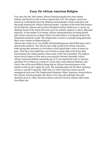 Essay On African American Religion
Ever since the late 16th century African American people have been treated
unfairly and forced to work as slaves against their will. The religion, racism has
turned our world upside down by defacing colored people s homes and stores and
physically harming the African American people. A product of the belief that humans
are divided into separate and exclusive biological entities called races is racism, an
ideology based on the notion that some races are innately superior to others, (Raceand
ethnicity). In the modern 21st century African Americancitizens are being denied
jobs, homes, and service in shops which I not only believe is wrong but needs to be
eliminated around the world. The religion that is racism is currently being protected...
Show more content on Helpwriting.net ...
African slave trade was a very deadly and disturbing process that killed many native
african tribe members. The African slave trade started with African American
tribes giving their prisoners of rival tribes to the English ship s crews in return for
guns. After they were traded they were forced on cargo ships in the lower deck
and crammed into untidy quarters where many of the slaves perished. The religion
racism slowly began to form and as years passed it became extremely violent.
African American children around the age of 12 are targeted the most in America,
and about 41% of them are victims of vicious hate crimes (Racism Statistics and
Facts). One of the most difficult things that an African American person in the
modern world can do is apply for a job. The unemployment rate for black American
citizens is around 9.4 percent, while only 4.3 white American citizens are left
unemployed each year (The Employment Situation). Many American citizens believe
that African American people only deserve low class jobs and high class jobs
should be given to white American citizens who have lived in America their entire
lives (Race and
 