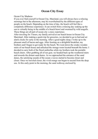 Ocean City Essay
Ocean City Madness
If you ever find yourself in Ocean City, Maryland, you will always have a relaxing
mornings but in the afternoon, may be overwhelmed by the different types of
people on the beach. Depending on the time of day, the beach will feel like a
completely difference experience. It can switch from a relaxing day soaking up the
sun to virtually being in the middle of a beach brawl and swarmed by wild seagulls.
These things are all part of ocean city s crazy experience.
After traveling for 3 hours, my family arrived at our beach house in Ocean City
Maryland. After making a quick trip for groceries, we decided to go to bed and set
alarm clocks for early in the morning. After a good nights sleep, I woke up to the
pleasant smell of bacon and eggs. After feasting on a delightful breakfast, my
brothers and I began to get ready for the beach. We went down the creaky wooden
stairs of our beach house and unlocked the storage room located beneath the home. I
decided to carry both of the floral umbrellas while my brothers took the portable
beach chairs. After grabbing all of our gear, we headed back up the weathered stairs
and towards the distant sand dunes. As we approached the entrance of the sand
dunes, the satisfying sounds of the ocean s waves started to become closer and
closer. Once we traveled closer, the vivid orange sun began to ascend from the deep
sea. At this early point in the morning, the sand walkway enclosed by
 