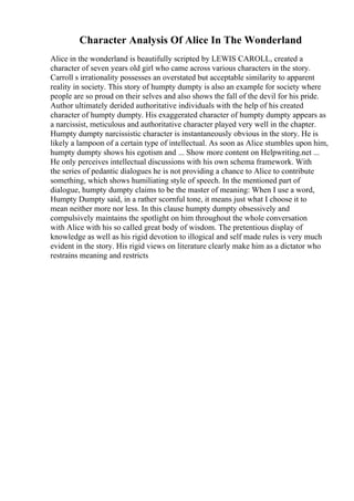 Character Analysis Of Alice In The Wonderland
Alice in the wonderland is beautifully scripted by LEWIS CAROLL, created a
character of seven years old girl who came across various characters in the story.
Carroll s irrationality possesses an overstated but acceptable similarity to apparent
reality in society. This story of humpty dumpty is also an example for society where
people are so proud on their selves and also shows the fall of the devil for his pride.
Author ultimately derided authoritative individuals with the help of his created
character of humpty dumpty. His exaggerated character of humpty dumpty appears as
a narcissist, meticulous and authoritative character played very well in the chapter.
Humpty dumpty narcissistic character is instantaneously obvious in the story. He is
likely a lampoon of a certain type of intellectual. As soon as Alice stumbles upon him,
humpty dumpty shows his egotism and ... Show more content on Helpwriting.net ...
He only perceives intellectual discussions with his own schema framework. With
the series of pedantic dialogues he is not providing a chance to Alice to contribute
something, which shows humiliating style of speech. In the mentioned part of
dialogue, humpty dumpty claims to be the master of meaning: When I use a word,
Humpty Dumpty said, in a rather scornful tone, it means just what I choose it to
mean neither more nor less. In this clause humpty dumpty obsessively and
compulsively maintains the spotlight on him throughout the whole conversation
with Alice with his so called great body of wisdom. The pretentious display of
knowledge as well as his rigid devotion to illogical and self made rules is very much
evident in the story. His rigid views on literature clearly make him as a dictator who
restrains meaning and restricts
 