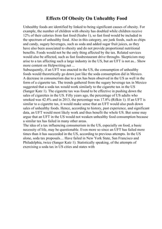 Effects Of Obesity On Unhealthy Food
Unhealthy foods are identified by linked to being significant causes of obesity. For
example, the number of children with obesity has doubled while children receive
12% of their calories from fast food (Szabo 1), so fast food would be included in
the spectrum of unhealthy food. Also in this category, are junk foods, such as chips
and candy, sugary beverages, such as soda and added sugar fruit juices, as they
have also been associated to obesity and do not provide proportional nutritional
benefits. Foods would not be the only thing affected by the tax. Related services
would also be affected, such as fast foodrestaurant drive throughs. Skepticism may
arise to a tax affecting such a large industry in the US, but an UFT is not as... Show
more content on Helpwriting.net ...
Subsequently, if an UFT was enacted in the US, the consumption of unhealthy
foods would theoretically go down just like the soda consumption did in Mexico.
A decrease in consumerism due to a tax has been observed in the US as well in the
form of a cigarette tax. The trends gathered from the sugary beverage tax in Mexico
suggested that a soda tax would work similarly to the cigarette tax in the US
(Sanger Katz 1). The cigarette tax was found to be effective in pushing down the
sales of cigarettes in the US. Fifty years ago, the percentage of US adults who
smoked was 42.4% and in 2013, the percentage was 17.8% (Rifkin 1). If an UFT is
similar to a cigarette tax, it would make sense that an UFT would also push down
sales of unhealthy foods. Hence, according to history, past experience, and significant
data, an UFT would most likely work and thus benefit the whole US. But some may
argue that an UFT in the US would not weaken unhealthy food consumption because
a similar tax has failed in many other areas.
The idea of a tax influencing consumerism in the US, especially on food, a basic
necessity of life, may be questionable. Even more so since an UFT has failed more
times than it has succeeded in the US, according to previous attempts. In the US
alone, soda tax proposals.... Have failed in New York State, San Francisco and
Philadelphia, twice (Sanger Katz 1). Statistically speaking, of the attempts of
exercising a soda tax in US cities and states with
 