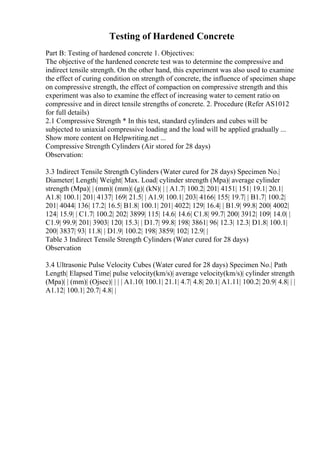 Testing of Hardened Concrete
Part B: Testing of hardened concrete 1. Objectives:
The objective of the hardened concrete test was to determine the compressive and
indirect tensile strength. On the other hand, this experiment was also used to examine
the effect of curing condition on strength of concrete, the influence of specimen shape
on compressive strength, the effect of compaction on compressive strength and this
experiment was also to examine the effect of increasing water to cement ratio on
compressive and in direct tensile strengths of concrete. 2. Procedure (Refer AS1012
for full details)
2.1 Compressive Strength * In this test, standard cylinders and cubes will be
subjected to uniaxial compressive loading and the load will be applied gradually ...
Show more content on Helpwriting.net ...
Compressive Strength Cylinders (Air stored for 28 days)
Observation:
3.3 Indirect Tensile Strength Cylinders (Water cured for 28 days) Specimen No.|
Diameter| Length| Weight| Max. Load| cylinder strength (Mpa)| average cylinder
strength (Mpa)| | (mm)| (mm)| (g)| (kN)| | | A1.7| 100.2| 201| 4151| 151| 19.1| 20.1|
A1.8| 100.1| 201| 4137| 169| 21.5| | A1.9| 100.1| 203| 4166| 155| 19.7| | B1.7| 100.2|
201| 4044| 136| 17.2| 16.5| B1.8| 100.1| 201| 4022| 129| 16.4| | B1.9| 99.8| 200| 4002|
124| 15.9| | C1.7| 100.2| 202| 3899| 115| 14.6| 14.6| C1.8| 99.7| 200| 3912| 109| 14.0| |
C1.9| 99.9| 201| 3903| 120| 15.3| | D1.7| 99.8| 198| 3861| 96| 12.3| 12.3| D1.8| 100.1|
200| 3837| 93| 11.8| | D1.9| 100.2| 198| 3859| 102| 12.9| |
Table 3 Indirect Tensile Strength Cylinders (Water cured for 28 days)
Observation
3.4 Ultrasonic Pulse Velocity Cubes (Water cured for 28 days) Specimen No.| Path
Length| Elapsed Time| pulse velocity(km/s)| average velocity(km/s)| cylinder strength
(Mpa)| | (mm)| (Ојsec)| | | | A1.10| 100.1| 21.1| 4.7| 4.8| 20.1| A1.11| 100.2| 20.9| 4.8| | |
A1.12| 100.1| 20.7| 4.8| |
 