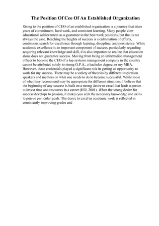 The Position Of Ceo Of An Established Organization
Rising to the position of CEO of an established organization is a journey that takes
years of commitment, hard work, and consistent learning. Many people view
educational achievement as a guarantee to the best work positions, but that is not
always the case. Reaching the heights of success is a culmination of efforts,
continuous search for excellence through learning, discipline, and persistence. While
academic excellence is an important component of success, particularly regarding
acquiring relevant knowledge and skill, it is also important to realize that education
alone does not guarantee success. Moving from being an information management
officer to become the CEO of a top systems management company in the country
cannot be attributed solely to strong G.P.A., a bachelor degree, or my MBA.
However, these credentials played a significant role in getting an opportunity to
work for my success. There may be a variety of theories by different inspiration
speakers and mentors on what one needs to do to become successful. While most
of what they recommend may be appropriate for different situations, I believe that
the beginning of any success is built on a strong desire to excel that leads a person
to invest time and resources in a career (Hill, 2001). When the strong desire for
success develops to passion, it makes you seek the necessary knowledge and skills
to pursue particular goals. The desire to excel in academic work is reflected in
consistently improving grades and
 