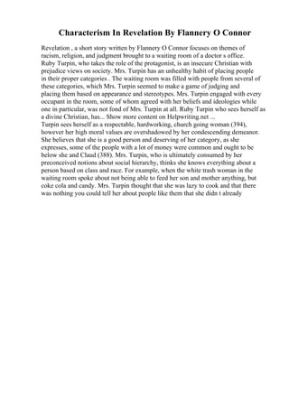 Characterism In Revelation By Flannery O Connor
Revelation , a short story written by Flannery O Connor focuses on themes of
racism, religion, and judgment brought to a waiting room of a doctor s office.
Ruby Turpin, who takes the role of the protagonist, is an insecure Christian with
prejudice views on society. Mrs. Turpin has an unhealthy habit of placing people
in their proper categories . The waiting room was filled with people from several of
these categories, which Mrs. Turpin seemed to make a game of judging and
placing them based on appearance and stereotypes. Mrs. Turpin engaged with every
occupant in the room, some of whom agreed with her beliefs and ideologies while
one in particular, was not fond of Mrs. Turpin at all. Ruby Turpin who sees herself as
a divine Christian, has... Show more content on Helpwriting.net ...
Turpin sees herself as a respectable, hardworking, church going woman (394),
however her high moral values are overshadowed by her condescending demeanor.
She believes that she is a good person and deserving of her category, as she
expresses, some of the people with a lot of money were common and ought to be
below she and Claud (388). Mrs. Turpin, who is ultimately consumed by her
preconceived notions about social hierarchy, thinks she knows everything about a
person based on class and race. For example, when the white trash woman in the
waiting room spoke about not being able to feed her son and mother anything, but
coke cola and candy. Mrs. Turpin thought that she was lazy to cook and that there
was nothing you could tell her about people like them that she didn t already
 