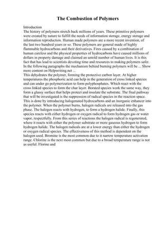 The Combustion of Polymers
Introduction
The history of polymers stretch back millions of years. These primitive polymers
were created by nature to fulfill the needs of information storage, energy storage and
information reproduction. Human made polymers are a more recent invention, of
the last two hundred years or so. These polymers are general made of highly
flammable hydrocarbons and their derivatives. Fires caused by a combination of
human careless and the physical properties of hydrocarbons have caused millions of
dollars in property damage and claimed an untold number of human lives. It is this
fact that has lead to scientists devoting time and resources to making polymers safer.
In the following paragraphs the mechanism behind burning polymers will be ... Show
more content on Helpwriting.net ...
This dehydrates the polymer, forming the protective carbon layer. At higher
temperatures the phosphoric acid can help in the generation of cross linked species
and can under go polymerization to form polyphosphates. Which react with the
cross linked species to form the char layer. Borated species work the same way, they
form a glassy surface that helps protect and insulate the substrate. The final pathway
that will be investigated is the suppression of radical species in the reaction space.
This is done by introducing halogenated hydrocarbons and an inorganic enhancer into
the polymer. When the polymer burns, halogen radicals are released into the gas
phase. The halogen reacts with hydrogen, to form a hydrogen halide. Finally, this
species reacts with either hydrogen or oxygen radical to form hydrogen gas or water
vapor, respectfully. From this series of reactions the halogen radical is regenerated,
where it reacts with either the polymer substrate or more gaseous hydrogen to form
hydrogen halide. The halogen radicals are at a lower energy than either the hydrogen
or oxygen radical species. The effectiveness of this method is dependent on the
halogen used. Bromine is the most common due to it narrow temperature activation
range. Chlorine is the next most common but due to a broad temperature range is not
as useful. Florine and
 