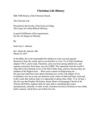 Christian Life History
BIB 350B History of the Christian Church
The Christian Life
Presented to the Faculty of the Geneva College
The Center for Urban Biblical Ministry
in partial fulfillment of the requirements
For the AA Degree in Ministry
By
Sister Joy L. Johnson
Rev. Helen M. Jackson, MS
March 22, 2017
In the Bible, the Lord commanded His children to come out and separate
themselves from the world, and we can find this in verse 17a of 2nd Corinthians
chapter 6 NLT, and it reads, Therefore, come out from among unbelievers, and
separate yourselves from them, says the LORD. This separation from the world is
what allows the Christian to live a life full of faith, hope, and love because they are
children of the Highest God. ... Show more content on Helpwriting.net ...
We just read what Paul wrote about Christian love, in the 13th chapter of 1st
Corinthians, now let us turn our attention to the virtues of faith and hope. God said
in His word, that without faith, it is impossible to please Him, (Heb. 11 6). In fact, I
like the way that Prophet TB Joshua, Senior Pastor of Synagogue Church of all
Nations (SCOAN), explains faith, he said, faith is something that comes
spontaneously, naturally. In other words, God does not force Christians to have faith,
faith is natural, which flows out of their love for
 