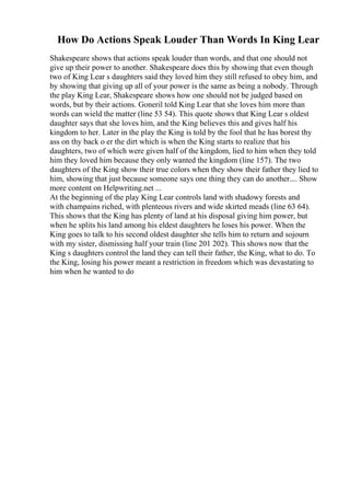 How Do Actions Speak Louder Than Words In King Lear
Shakespeare shows that actions speak louder than words, and that one should not
give up their power to another. Shakespeare does this by showing that even though
two of King Lear s daughters said they loved him they still refused to obey him, and
by showing that giving up all of your power is the same as being a nobody. Through
the play King Lear, Shakespeare shows how one should not be judged based on
words, but by their actions. Goneril told King Lear that she loves him more than
words can wield the matter (line 53 54). This quote shows that King Lear s oldest
daughter says that she loves him, and the King believes this and gives half his
kingdom to her. Later in the play the King is told by the fool that he has borest thy
ass on thy back o er the dirt which is when the King starts to realize that his
daughters, two of which were given half of the kingdom, lied to him when they told
him they loved him because they only wanted the kingdom (line 157). The two
daughters of the King show their true colors when they show their father they lied to
him, showing that just because someone says one thing they can do another.... Show
more content on Helpwriting.net ...
At the beginning of the play King Lear controls land with shadowy forests and
with champains riched, with plenteous rivers and wide skirted meads (line 63 64).
This shows that the King has plenty of land at his disposal giving him power, but
when he splits his land among his eldest daughters he loses his power. When the
King goes to talk to his second oldest daughter she tells him to return and sojourn
with my sister, dismissing half your train (line 201 202). This shows now that the
King s daughters control the land they can tell their father, the King, what to do. To
the King, losing his power meant a restriction in freedom which was devastating to
him when he wanted to do
 