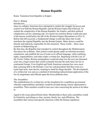 Roman Republic
Rome: Transition from Republic to Empire
Paul A. Bishop
Introduction________________________________________________
Since its collapse, historians have attempted to explain the struggle for power and
control over both the Roman Republic and the Roman Empire that followed. To
explain the complexities of the Roman Republic, the Empire, and their political
complexities can be a daunting task. For nearly ten centuries Rome would rule most
of the known world before the fall of the Western Empire (Byzantine) in 476 C.E.
Before that fall occurred, a fundamental change would take place that would
transform the original Republic into the Roman Empire. Many factors would be
directly and indirectly responsible for this transition. These would ... Show more
content on Helpwriting.net ...
By that time, the Republic had extended its control throughout the Mediterranean
Sea and as far as Britain. That control would operate under an informal unwritten
constitution, and establish the use of Latin as its official language, while codifying
rights, responsibilities, and status under a written law. Beginning with the Law of
the Twelve Tables, Roman jurisprudence would develop over the next one thousand
years into a legal system that would eventually become the early basis for law in
continental Europe. Even English and North American common law owes more
than a passing debt to the Romans. Case law and precedents find their roots in a
Latin legal term, stare decisis, meaning to stand by things decided . The development
of a written law was seen as a method of eliminating indiscriminant application of the
law by magistrates and officials upon the lower plebeian class.
The Assemblies
The establishment of a written law set the foundation for a republican government
whereby responsibilities and duties would be divided among various representative
assemblies. Their members would in turn cast votes concerning the action to be taken
in
regard to the issues placed before them. Membership in these early assemblies would
be limited by such things as class, income, family ties, and affiliations. The
assemblies had various and specific functions within the Roman republican
 
