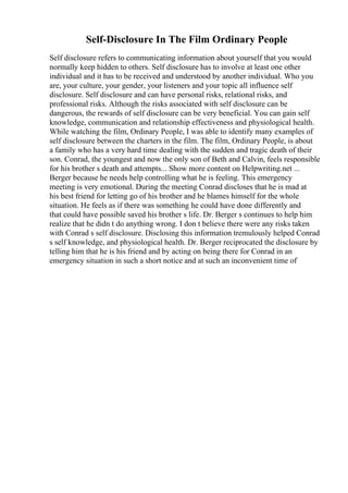 Self-Disclosure In The Film Ordinary People
Self disclosure refers to communicating information about yourself that you would
normally keep hidden to others. Self disclosure has to involve at least one other
individual and it has to be received and understood by another individual. Who you
are, your culture, your gender, your listeners and your topic all influence self
disclosure. Self disclosure and can have personal risks, relational risks, and
professional risks. Although the risks associated with self disclosure can be
dangerous, the rewards of self disclosure can be very beneficial. You can gain self
knowledge, communication and relationship effectiveness and physiological health.
While watching the film, Ordinary People, I was able to identify many examples of
self disclosure between the charters in the film. The film, Ordinary People, is about
a family who has a very hard time dealing with the sudden and tragic death of their
son. Conrad, the youngest and now the only son of Beth and Calvin, feels responsible
for his brother s death and attempts... Show more content on Helpwriting.net ...
Berger because he needs help controlling what he is feeling. This emergency
meeting is very emotional. During the meeting Conrad discloses that he is mad at
his best friend for letting go of his brother and he blames himself for the whole
situation. He feels as if there was something he could have done differently and
that could have possible saved his brother s life. Dr. Berger s continues to help him
realize that he didn t do anything wrong. I don t believe there were any risks taken
with Conrad s self disclosure. Disclosing this information tremulously helped Conrad
s self knowledge, and physiological health. Dr. Berger reciprocated the disclosure by
telling him that he is his friend and by acting on being there for Conrad in an
emergency situation in such a short notice and at such an inconvenient time of
 