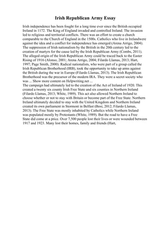 Irish Republican Army Essay
Irish independence has been fought for a long time ever since the British occupied
Ireland in 1172. The King of England invaded and controlled Ireland. The invasion
led to religious and territorial conflicts. There was an effort to create a church
comparable to the Church of England in the 1500s. Catholics who live in Irelandwere
against the idea and a conflict for independence has emerged (Arena Arrigo, 2004).
The suppression of Irish nationalism by the British in the 20th century led to the
creation of martyrs for the cause led by the Irish Republican Army (Combs, 2011).
The alleged origin of the Irish Republican Army could be traced back to the Easter
Rising of 1916 (Alonso, 2001; Arena Arrigo, 2004; Filardo Llamas, 2013; Hart,
1997; Page Smith, 2000). Radical nationalists, who were part of a group called the
Irish Republican Brotherhood (IRB), took the opportunity to take up arms against
the British during the war in Europe (Filardo Llamas, 2013). The Irish Republican
Brotherhood was the precursor of the modern IRA. They were a secret society who
was ... Show more content on Helpwriting.net ...
The campaign had ultimately led to the creation of the Act of Ireland of 1920. This
created a twenty six county Irish Free State and six counties in Northern Ireland
(Filardo Llamas, 2013; White, 1989). This act also allowed Northern Ireland to
choose whether or not to stay with Britain or become part of the Free State. Northern
Ireland ultimately decided to stay with the United Kingdom and Northern Ireland
created its own parliament in Stormont in Belfast (Bosi, 2012; Filardo Llamas,
2013). The Free State was mostly inhabited by Catholics while Northern Ireland
was populated mostly by Protestants (White, 1989). But the road to have a Free
State did come at a price. Over 7,500 people lost their lives or were wounded between
1917 and 1923. Many lost their homes, family and friends (Hart,
 