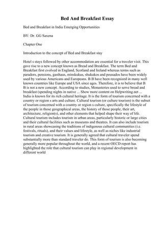 Bed And Breakfast Essay
Bed and Breakfast in India Emerging Opportunities
BY: Dr. GG Saxena
Chapter One
Introduction to the concept of Bed and Breakfast stay
Hotel s stays followed by other accommodation are essential for a traveler visit. This
gave rise to a new concept known as Bread and Breakfast. The term Bed and
Breakfast first evolved in England, Scotland and Ireland whereas terms such as
paradors, pensions, gasthaus, minskukus, shukukos and pousados have been widely
used by various Americans and Europeans. B B have been recognized in many well
known countries like Europe and USA since ages. Therefore, it is to believe that B
B is not a new concept. According to studies, Monasteries used to serve bread and
breakfast (spending nights in native ... Show more content on Helpwriting.net ...
India is known for its rich cultural heritage. It is the form of tourism concerned with a
country or region s arts and culture. Cultural tourism (or culture tourism) is the subset
of tourism concerned with a country or region s culture, specifically the lifestyle of
the people in those geographical areas, the history of those people, their art,
architecture, religion(s), and other elements that helped shape their way of life.
Cultural tourism includes tourism in urban areas, particularly historic or large cities
and their cultural facilities such as museums and theatres. It can also include tourism
in rural areas showcasing the traditions of indigenous cultural communities (i.e.
festivals, rituals), and their values and lifestyle, as well as niches like industrial
tourism and creative tourism. It is generally agreed that cultural traveler spend
substantially more than standard traveler do. This form of tourism is also becoming
generally more popular throughout the world, and a recent OECD report has
highlighted the role that cultural tourism can play in regional development in
different world
 