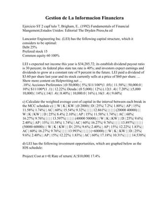 Gestion de La Informacion Financiera
Ejercicio ST 2 capГtulo 7, Brigham, E.. (1992) Fundamentals of Financial
Mangement,Estados Unidos: Editorial The Dryden Press,6a ed
Lancaster Engineering Inc. (LEI) has the following capital structure, which it
considers to be optimal:
Debt 25%
Prefered stock 15
Common equity 60 100%
LEI s expected net income this year is $34,285,72; its establish dividend payout ratio
is 30 percent; its federal plus state tax rate is 40%; and investors expect earnings and
dividends to grow at a constant rate of 9 percent in the future. LEI paid a dividend of
$3.60 per share last year and its stock currently sells at a price of $60 per share. ...
Show more content on Helpwriting.net ...
.18%| Acciones Preferentes | (0 50,000) | 5%| $11/100*(1 .05) | 11.58%| | 50,000.0 |
10%| $11/100*(1 .1) | 12.22%| Deuda | (0 5,000) | 12%| (.12(1 .4) | 7.20%| | (5,000
10,000) | 14%| (.14(1 .4) | 8.40%| | 10,000.0 | 16%| (.16(1 .4) | 9.60%|
c) Calculate the weighted average cost of capital in the interval between each break in
the MCC schedule c) | | W | K | KW | (0 2000) | D | 25%| 7.2%| 1.80%| | AP | 15%|
11.58%| 1.74%| | AC | 60%| 15.54%| 9.32%| | | | | 12.861%| | | | | | (20000 40000) | |
W | K | KW | | D | 25%| 8.4%| 2.10%| | AP | 15%| 11.58%| 1.74%| | AC | 60%|
16.27%| 9.76%| | | | | 13.597%| | | | | | (40000 50000) | | W | K | KW | | D | 25%| 9.6%|
2.40%| | AP | 15%| 11.58%| 1.74%| | AC | 60%| 16.27%| 9.76%| | | | | 13.897%| | | | | |
(50000 60000) | | W | K | KW | | D | 25%| 9.6%| 2.40%| | AP | 15%| 12.22%| 1.83%| |
AC | 60%| 16.27%| 9.76%| | | | | 13.993%| | | | | | (+60000) | | W | K | KW | | D | 25%|
9.6%| 2.40%| | AP | 15%| 12.22%| 1.83%| | AC | 60%| 17.18%| 10.31%| | | | | 14.538%|
d) LEI has the following investment opportunities, which are graphed below as the
IOS schedule:
Project| Cost at t=0| Rate of return| A| $10,000| 17.4%
 