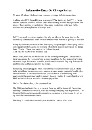 Informative Essay On Chicago Retreat
79 teens. 17 adults. 10 alumni core volunteers. 4 days. Infinite connections.
And that s the PFO Annual Retreat in a nutshell! We like to say that PFO is Camp
meets Corporate America, and that spirit was definitely evident throughout our four
days of dance parties, presentations, relay races, workshops, water gun fights,
seminars and paint splattered scavenger hunts.
In PFO, we re all on a team together. It s why we all wear the same shirt on the
second day of the retreat, and it s why we break down barriers as quickly as possible.
Every day at the retreat starts with a dance party not your typical dance party, where
some people are left against the wall and others form exclusive circles on the dance
floor. This is ... Show more content on Helpwriting.net ...
And, yes, it s exactly what it sounds like.
Music starts, markers are thrown into the air and the game begins. Dancers make
their way around the room, marking as many people on the face as possible before
the music stops. Faces are a beautiful, multicolored mess and they stay that way all
day! It s silly and fun and entirely by design.
Something amazing happens when you scribble all over someone s face. It s hard
to be intimidated by someone who s wearing a green marker mustache! And it takes
immediate trust to let someone color on your own face. When the song ends,
everyone in the room is covered in marker. It doesn t matter if you are brand new to
PFO, an adult Advisor, a teen in a leadership position.
Marker Face Dance Party, the great equalizer.
The PFO year is about to begin in earnest! Soon we will be in our fall Committee
meetings, and before we know it, we ll be moving into spring Arts Experiences. The
bonding that took place during the retreat was incredible to witness, and it s set us
up so well for the season to come.
One thing is certain as we start the year we couldn t have a better team
 