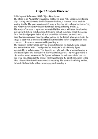 Object Analysis Oinochoe
Billie Ingram Sofokleous bi387 Object Description
The object is an Ancient Greek ceramic pot known as an Attic vase produced using
clay. Having looked on the British Museum database, a stamnos 1 vase used for
storing liquids. The vase was decorated using a fine clay slip...a liquid mixture of clay
and water which would eventually turn black during the firing process 2.
The shape of the vase is squat and a rounded hollow shape with stout handles that
curl upwards to help with handling. It looks to be high sided and broad shouldered
for a functional purpose. It has a low foot and low red waved patterned neck
described as maeanders 3 and lip. After looking on the British Museum website, the
image is seen with a decorative lid that is substantial to ensure the protection of its
contents. ... Show more content on Helpwriting.net ...
The man is in military attire, carrying a round shield on his back, holding a spear
and a sword at his waist. The figure to his left looks to be a fatherly figure
supported by a walking cane. The figure to his right looks like a woman holding a
small round plate and a oinochoe 5 maybe containing wine. The back panorama is
of a similar scene; a reverse of the figures and could be a diorama of the concept
that were being facing at the time of people contrasting the act of immorality to the
ideal of education that this man could be opposing. The woman is offering a drink,
he holds his hand to be either encouraging or demanding a
 