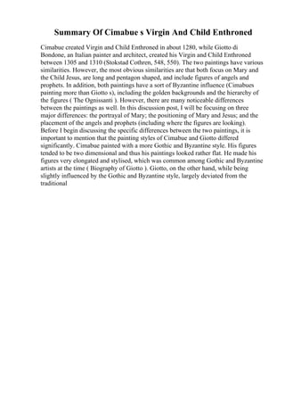 Summary Of Cimabue s Virgin And Child Enthroned
Cimabue created Virgin and Child Enthroned in about 1280, while Giotto di
Bondone, an Italian painter and architect, created his Virgin and Child Enthroned
between 1305 and 1310 (Stokstad Cothren, 548, 550). The two paintings have various
similarities. However, the most obvious similarities are that both focus on Mary and
the Child Jesus, are long and pentagon shaped, and include figures of angels and
prophets. In addition, both paintings have a sort of Byzantine influence (Cimabues
painting more than Giotto s), including the golden backgrounds and the hierarchy of
the figures ( The Ognissanti ). However, there are many noticeable differences
between the paintings as well. In this discussion post, I will be focusing on three
major differences: the portrayal of Mary; the positioning of Mary and Jesus; and the
placement of the angels and prophets (including where the figures are looking).
Before I begin discussing the specific differences between the two paintings, it is
important to mention that the painting styles of Cimabue and Giotto differed
significantly. Cimabue painted with a more Gothic and Byzantine style. His figures
tended to be two dimensional and thus his paintings looked rather flat. He made his
figures very elongated and stylised, which was common among Gothic and Byzantine
artists at the time ( Biography of Giotto ). Giotto, on the other hand, while being
slightly influenced by the Gothic and Byzantine style, largely deviated from the
traditional
 