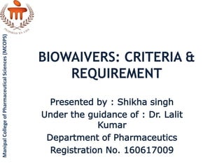 BIOWAIVERS: CRITERIA &
REQUIREMENT
Presented by : Shikha singh
Under the guidance of : Dr. Lalit
Kumar
Department of Pharmaceutics
Registration No. 160617009
ManipalCollegeofPharmaceuticalSciences(MCOPS)
 