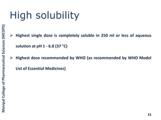 High solubility
 Highest single dose is completely soluble in 250 ml or less of aqueous
solution at pH 1 - 6.8 (37 °C)
 Highest dose recommended by WHO (as recommended by WHO Model
List of Essential Medicines)
11
ManipalCollegeofPharmaceuticalSciences(MCOPS)
 