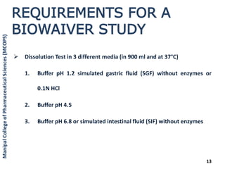 REQUIREMENTS FOR A
BIOWAIVER STUDY
 Dissolution Test in 3 different media (in 900 ml and at 37°C)
1. Buffer pH 1.2 simulated gastric fluid (SGF) without enzymes or
0.1N HCl
2. Buffer pH 4.5
3. Buffer pH 6.8 or simulated intestinal fluid (SIF) without enzymes
13
ManipalCollegeofPharmaceuticalSciences(MCOPS)
 