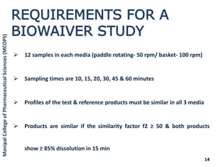  12 samples in each media (paddle rotating- 50 rpm/ basket- 100 rpm)
 Sampling times are 10, 15, 20, 30, 45 & 60 minutes
 Profiles of the test & reference products must be similar in all 3 media
 Products are similar if the similarity factor f2 ≥ 50 & both products
show ≥ 85% dissolution in 15 min
14
REQUIREMENTS FOR A
BIOWAIVER STUDY
ManipalCollegeofPharmaceuticalSciences(MCOPS)
 