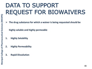 DATA TO SUPPORT
REQUEST FOR BIOWAIVERS
 The drug substance for which a waiver is being requested should be
highly soluble and highly permeable
1. Highly Solubility
2. Highly Permeability
3. Rapid Dissolution
15
ManipalCollegeofPharmaceuticalSciences(MCOPS)
 