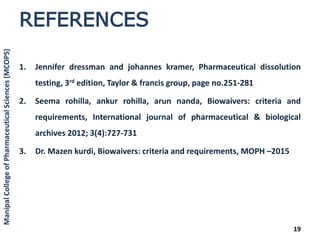 REFERENCES
1. Jennifer dressman and johannes kramer, Pharmaceutical dissolution
testing, 3rd edition, Taylor & francis group, page no.251-281
2. Seema rohilla, ankur rohilla, arun nanda, Biowaivers: criteria and
requirements, International journal of pharmaceutical & biological
archives 2012; 3(4):727-731
3. Dr. Mazen kurdi, Biowaivers: criteria and requirements, MOPH –2015
19
ManipalCollegeofPharmaceuticalSciences(MCOPS)
 