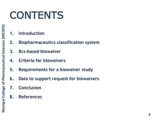 CONTENTS
1. Introduction
2. Biopharmaceutics classification system
3. Bcs-based biowaiver
4. Criteria for biowaivers
5. Requirements for a biowaiver study
6. Data to support request for biowaivers
7. Conclusion
8. References
2
ManipalCollegeofPharmaceuticalSciences(MCOPS)
 