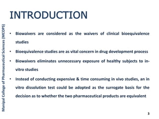 INTRODUCTION
• Biowaivers are considered as the waivers of clinical bioequivalence
studies
• Bioequivalence studies are as vital concern in drug development process
• Biowaivers eliminates unnecessary exposure of healthy subjects to in-
vitro studies
• Instead of conducting expensive & time consuming in vivo studies, an in
vitro dissolution test could be adopted as the surrogate basis for the
decision as to whether the two pharmaceutical products are equivalent
3
ManipalCollegeofPharmaceuticalSciences(MCOPS)
 