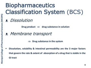 Biopharmaceutics
Classification System (BCS)
ᴥ Dissolution
Drug product  drug substance in solution
ᴥ Membrane transport
 Drug substance in the system
 Dissolution, solubility & intestinal permeability are the 3 major factors
that govern the rate & extent of absorption of a drug that is stable in the
GI tract
4
ManipalCollegeofPharmaceuticalSciences(MCOPS)
 